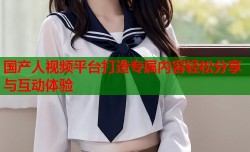 国产人视频平台打造专属内容轻松分享与互动体验