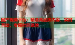 国产视频平台：精选高品质内容，实时互动，专属社区体验