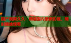 国产视频久久：精选国内最新影视，随时随地观看