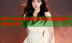 国产在线综合色视频平台高清流畅免费看精彩内容