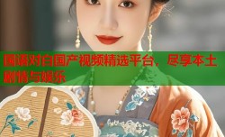 国语对白国产视频精选平台，尽享本土剧情与娱乐