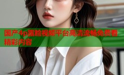 国产4p露脸视频平台高清流畅免费看精彩内容