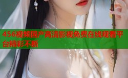 456视频国产高清影视免费在线观看平台精彩不断