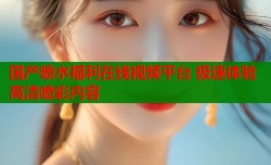 国产喷水福利在线视频平台 极速体验高清喷彩内容