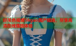 好吊色视频56gao国产精选，尽享高清在线播放体验