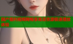 国产福利视频网畅享高清资源极速播放体验