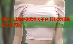 国产CD裙底视频精选平台 轻松发现高清私密内容