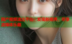 国产视频流出平台：发现新视界，尽享流媒体乐趣