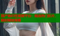 国产熟妇性视频平台：精选热门影片，随时随地观看