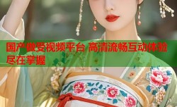 国产做受视频平台 高清流畅互动体验尽在掌握
