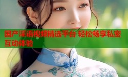 国产淫语视频精选平台 轻松畅享私密互动体验