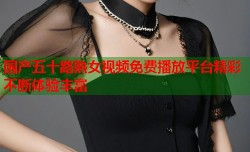 国产五十路熟女视频免费播放平台精彩不断体验丰富