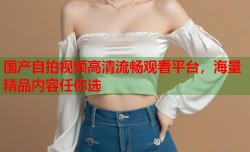 国产自拍视频高清流畅观看平台，海量精品内容任你选