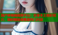 国产哆啪啪视频平台：尽享本土精彩短片，随时随地观看最热门内容
