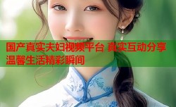 国产真实夫妇视频平台 真实互动分享温馨生活精彩瞬间