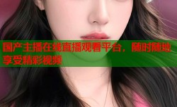 国产主播在线直播观看平台，随时随地享受精彩视频