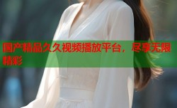 国产精品久久视频播放平台，尽享无限精彩