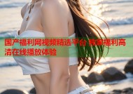 国产福利网视频精选平台 独家福利高清在线播放体验