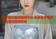 国产福利直播视频平台 极速畅享高清互动福利直播体验