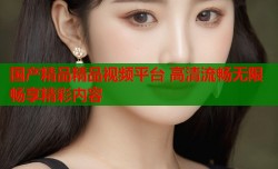 国产精品精品视频平台 高清流畅无限畅享精彩内容