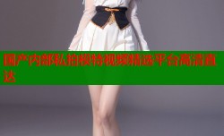 国产内部私拍模特视频精选平台高清直达