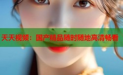 天天视频：国产精品随时随地高清畅看