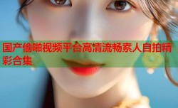 国产偷啪视频平台高清流畅素人自拍精彩合集