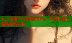 女上位国产在线视频平台：尽享私密时刻的激情体验
