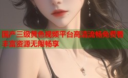 国产三级黄色视频平台高清流畅免费看丰富资源无限畅享