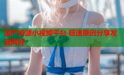 国产资源小视频平台 极速原创分享发现同好