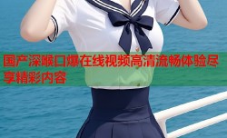 国产深喉口爆在线视频高清流畅体验尽享精彩内容