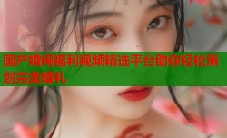 国产婚闹福利视频精选平台助你轻松策划完美婚礼