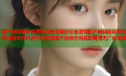 国产视频精选免费体验高清播放尽享激情国产视频库免费在线观看多样内容任你挑选国产视频全网最新高清无广告观看