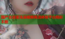 国产女浴室洗澡视频高清体验平台精彩不断