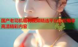国产老司机福利视频精选平台轻松畅享高清精彩内容