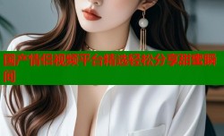 国产情侣视频平台精选轻松分享甜蜜瞬间
