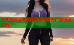 久久免费国产视频畅享高清无广告极速体验