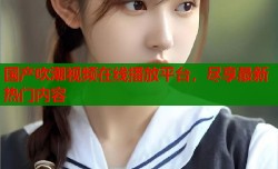 国产吹潮视频在线播放平台，尽享最新热门内容