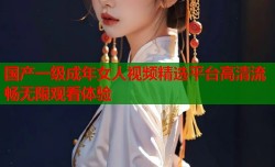 国产一级成年女人视频精选平台高清流畅无限观看体验