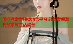 国产老太太视频精选平台 轻松发现温情故事与生活智慧