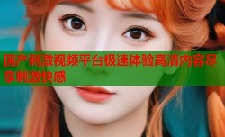 国产刺激视频平台极速体验高清内容尽享刺激快感