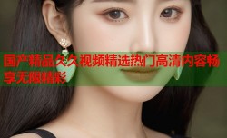 国产精品久久视频精选热门高清内容畅享无限精彩