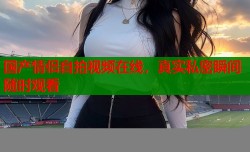 国产情侣自拍视频在线，真实私密瞬间随时观看