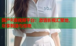 国产R级视频平台：激情影视汇聚地，尽享刺激与惊艳