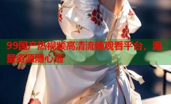 99国产热视频高清流畅观看平台，海量资源随心选