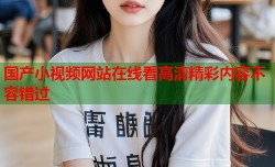 国产小视频网站在线看高清精彩内容不容错过