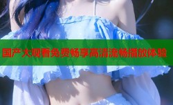 国产大观看免费畅享高清流畅播放体验