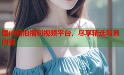 国内自拍福利视频平台，尽享精选写真内容