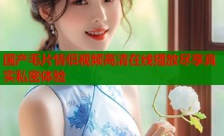 国产毛片情侣视频高清在线播放尽享真实私密体验