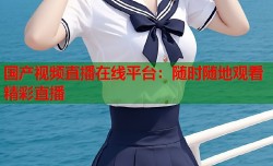 国产视频直播在线平台：随时随地观看精彩直播